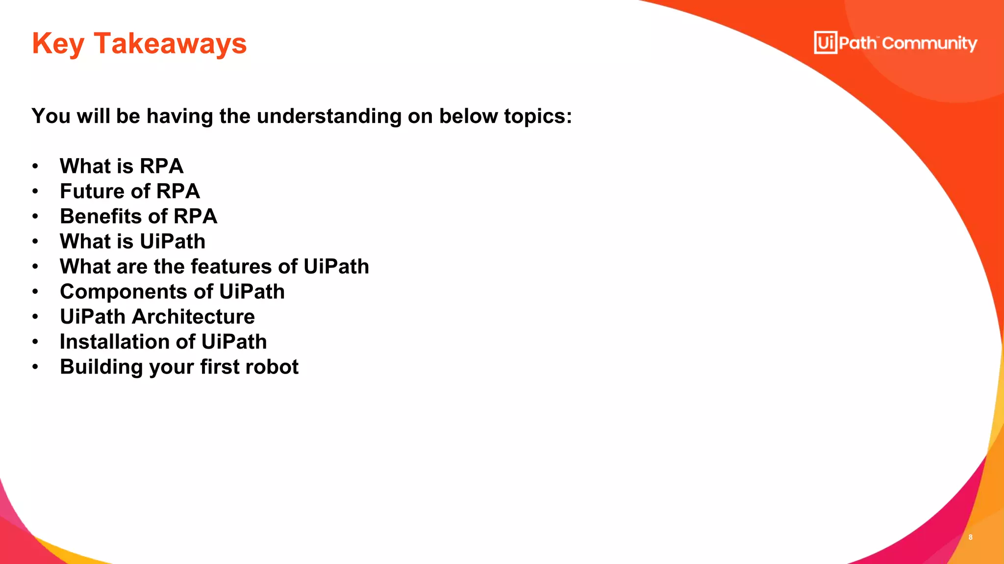 8
You will be having the understanding on below topics:
• What is RPA
• Future of RPA
• Benefits of RPA
• What is UiPath
• What are the features of UiPath
• Components of UiPath
• UiPath Architecture
• Installation of UiPath
• Building your first robot
Key Takeaways
 