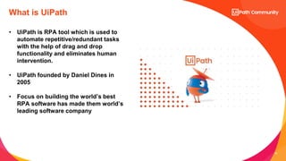 19
• UiPath is RPA tool which is used to
automate repetitive/redundant tasks
with the help of drag and drop
functionality and eliminates human
intervention.
• UiPath founded by Daniel Dines in
2005
• Focus on building the world’s best
RPA software has made them world’s
leading software company
What is UiPath
 
