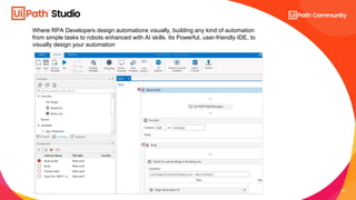 24
Where RPA Developers design automations visually, building any kind of automation
from simple tasks to robots enhanced with AI skills. Its Powerful, user-friendly IDE, to
visually design your automation
 