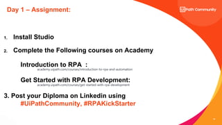 30
Day 1 – Assignment:
1. Install Studio
2. Complete the Following courses on Academy
Introduction to RPA :
academy.uipath.com/courses/introduction-to-rpa-and-automation
Get Started with RPA Development:
academy.uipath.com/courses/get-started-with-rpa-development
3. Post your Diploma on Linkedin using
#UiPathCommunity, #RPAKickStarter
 