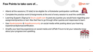 4
• Attend all the sessions (15 total) to be eligible for a Kickstarter participation certificate.
• Complete the practice work & Assignments at the end of every session to avail the certificate.
• Learning Support | Signup to forum.uipath.com to post any queries you would have regarding your
assignment/practice or tool. Also feel free to go through other queries and responses to learn.
• Use #rpakickstarter & #uipathcommunity on social media while posting about your learning
experience/diplomas/certification.
• Amplify your learning experience on social media and UiPath Forum to let your networks know
about your progress and upskilling.
Few Points to take care of…
 