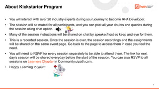 5
• You will interact with over 20 industry experts during your journey to become RPA Developer.
• The session will be muted for all participants, and you can post all your doubts and queries during
the session using chat option.
• Many of the session instructions will be shared on chat by speaker/host so keep and eye for them.
• This is a recorded session. Once the session is over, the session recordings and the assignments
will be shared on the same event page. Go back to the page to access them in case you feel the
need.
• You will need to RSVP for every session separately to be able to attend them. The link for next
day’s session will be shared everyday before the start of the session. You can also RSVP to all
sessions on Learners Chapter in Community.uipath.com.
• Happy Learning to you!!!
About Kickstarter Program
 
