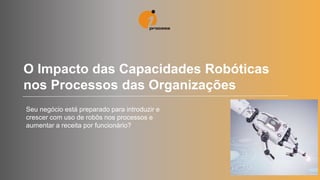 O Impacto das Capacidades Robóticas
nos Processos das Organizações
Seu negócio está preparado para introduzir e
crescer com uso de robôs nos processos e
aumentar a receita por funcionário?
 