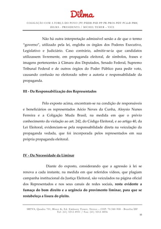 COLIGAÇÃO COM A FORÇA DO POVO (PT -PMDB-PSD-PP-PR-PROS-PDT-PCdoB-PRB)
DILMA - PRESIDENTA / MICHEL TEMER – VICE
SRTVS, Quadra 701, Bloco K, Ed. Embassy Tower, Térr eo – CEP: 70.340-908 - Brasília/DF
Tel: (61) 3212-4951 / Fax: (61) 3212-4856
10
Não há outra interpretação admissível senão a de que o termo
“governo”, utilizado pela lei, engloba os órgãos dos Poderes Executivo,
Legislativo e Judiciário. Caso contrário, admitir-se-ia que candidatos
utilizassem livremente, em propaganda eleitoral, de símbolos, frases e
imagens pertencentes à Câmara dos Deputados, Senado Federal, Supremo
Tribunal Federal e de outros órgãos do Poder Público para pedir voto,
causando confusão no eleitorado sobre a autoria e responsabilidade da
propaganda.
III - Da Responsabilização dos Representados
Pelo exposto acima, encontram-se na condição de responsáveis
e beneficiários os representados Aécio Neves da Cunha, Aloysio Nunes
Ferreira e a Coligação Muda Brasil, na medida em que o prévio
conhecimento da violação ao art. 242, do Código Eleitoral, e ao artigo 40, da
Lei Eleitoral, evidenciam-se pela responsabilidade direta na veiculação da
propaganda vedada, que foi incorporada pelos representados em sua
própria propaganda eleitoral.
IV - Da Necessidade da Liminar
Diante do exposto, considerando que a agressão à lei se
renova a cada instante, na medida em que referidos vídeos, que plagiam
campanha institucional da Justiça Eleitoral, são veiculados na página oficial
dos Representados e nos seus canais de redes sociais, resta evidente a
fumaça do bom direito e a urgência do provimento liminar, para que se
restabeleça a lisura do pleito.
 