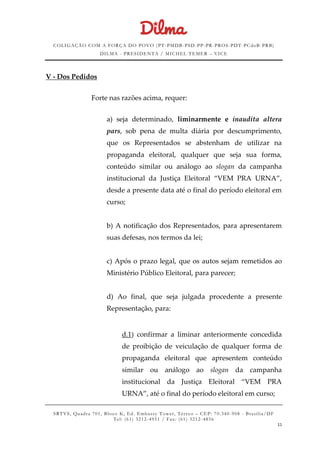 COLIGAÇÃO COM A FORÇA DO POVO (PT -PMDB-PSD-PP-PR-PROS-PDT-PCdoB-PRB)
DILMA - PRESIDENTA / MICHEL TEMER – VICE
SRTVS, Quadra 701, Bloco K, Ed. Embassy Tower, Térr eo – CEP: 70.340-908 - Brasília/DF
Tel: (61) 3212-4951 / Fax: (61) 3212-4856
11
V - Dos Pedidos
Forte nas razões acima, requer:
a) seja determinado, liminarmente e inaudita altera
pars, sob pena de multa diária por descumprimento,
que os Representados se abstenham de utilizar na
propaganda eleitoral, qualquer que seja sua forma,
conteúdo similar ou análogo ao slogan da campanha
institucional da Justiça Eleitoral “VEM PRA URNA”,
desde a presente data até o final do período eleitoral em
curso;
b) A notificação dos Representados, para apresentarem
suas defesas, nos termos da lei;
c) Após o prazo legal, que os autos sejam remetidos ao
Ministério Público Eleitoral, para parecer;
d) Ao final, que seja julgada procedente a presente
Representação, para:
d.1) confirmar a liminar anteriormente concedida
de proibição de veiculação de qualquer forma de
propaganda eleitoral que apresentem conteúdo
similar ou análogo ao slogan da campanha
institucional da Justiça Eleitoral “VEM PRA
URNA”, até o final do período eleitoral em curso;
 