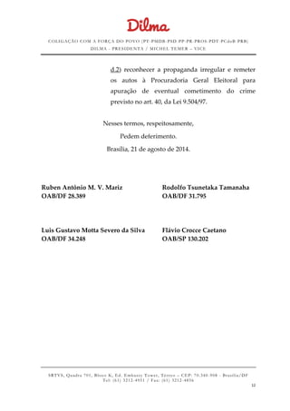 COLIGAÇÃO COM A FORÇA DO POVO (PT -PMDB-PSD-PP-PR-PROS-PDT-PCdoB-PRB)
DILMA - PRESIDENTA / MICHEL TEMER – VICE
SRTVS, Quadra 701, Bloco K, Ed. Embassy Tower, Térr eo – CEP: 70.340-908 - Brasília/DF
Tel: (61) 3212-4951 / Fax: (61) 3212-4856
12
d.2) reconhecer a propaganda irregular e remeter
os autos à Procuradoria Geral Eleitoral para
apuração de eventual cometimento do crime
previsto no art. 40, da Lei 9.504/97.
Nesses termos, respeitosamente,
Pedem deferimento.
Brasília, 21 de agosto de 2014.
Ruben Antônio M. V. Mariz Rodolfo Tsunetaka Tamanaha
OAB/DF 28.389 OAB/DF 31.795
Luis Gustavo Motta Severo da Silva Flávio Crocce Caetano
OAB/DF 34.248 OAB/SP 130.202
 