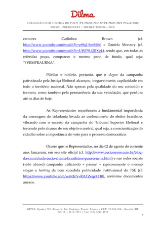 COLIGAÇÃO COM A FORÇA DO POVO (PT -PMDB-PSD-PP-PR-PROS-PDT-PCdoB-PRB)
DILMA - PRESIDENTA / MICHEL TEMER – VICE
SRTVS, Quadra 701, Bloco K, Ed. Embassy Tower, Térr eo – CEP: 70.340-908 - Brasília/DF
Tel: (61) 3212-4951 / Fax: (61) 3212-4856
3
cantores Carlinhos Brown (cf.
http://www.youtube.com/watch?v=z69qL9m849s) e Daniela Mercury (cf.
http://www.youtube.com/watch?v=UWP9LQlJXpk), sendo que, em todas as
referidas peças, comparece o mesmo pano de fundo, qual seja:
“#VEMPRAURNA”.
Público e notório, portanto, que o slogan da campanha
patrocinada pela Justiça Eleitoral alcançou, inegavelmente, capilaridade em
todo o território nacional. Não apenas pela qualidade do seu conteúdo e
formato, como também pela permanência da sua veiculação, que perdura
até os dias de hoje.
As Representantes reconhecem a fundamental importância
da mensagem de cidadania levada ao conhecimento do eleitor brasileiro,
vibrando com o sucesso da campanha do Tribunal Superior Eleitoral e
torcendo pelo alcance do seu objetivo central, qual seja, a conscientização do
cidadão sobre a importância do voto para o processo democrático.
Ocorre que os Representados, no dia 02 de agosto do corrente
ano, lançaram, em seu site oficial (cf. http://www.aecioneves.com.br/blog-
da-caminhada-aecio-chama-brasileiros-para-a-urna.html) e nas redes sociais
(vide abaixo) campanha utilizando – pasme! – rigorosamente o mesmo
slogan e hashtag da bem sucedida publicidade institucional do TSE (cf.
https://www.youtube.com/watch?v=RATZeqy4F10), conforme documentos
anexos.
 