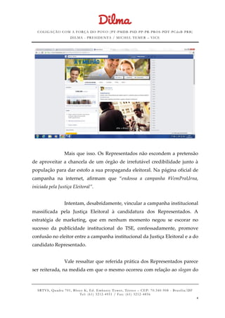 COLIGAÇÃO COM A FORÇA DO POVO (PT -PMDB-PSD-PP-PR-PROS-PDT-PCdoB-PRB)
DILMA - PRESIDENTA / MICHEL TEMER – VICE
SRTVS, Quadra 701, Bloco K, Ed. Embassy Tower, Térr eo – CEP: 70.340-908 - Brasília/DF
Tel: (61) 3212-4951 / Fax: (61) 3212-4856
4
Mais que isso. Os Representados não escondem a pretensão
de aproveitar a chancela de um órgão de irrefutável credibilidade junto à
população para dar estofo a sua propaganda eleitoral. Na página oficial de
campanha na internet, afirmam que “endossa a campanha #VemPraUrna,
iniciada pela Justiça Eleitoral”.
Intentam, desabridamente, vincular a campanha institucional
massificada pela Justiça Eleitoral à candidatura dos Representados. A
estratégia de marketing, que em nenhum momento negou se escorar no
sucesso da publicidade institucional do TSE, confessadamente, promove
confusão no eleitor entre a campanha institucional da Justiça Eleitoral e a do
candidato Representado.
Vale ressaltar que referida prática dos Representados parece
ser reiterada, na medida em que o mesmo ocorreu com relação ao slogan do
 