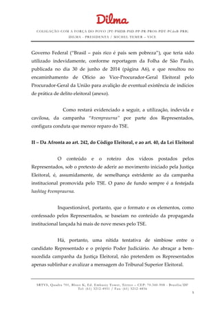 COLIGAÇÃO COM A FORÇA DO POVO (PT -PMDB-PSD-PP-PR-PROS-PDT-PCdoB-PRB)
DILMA - PRESIDENTA / MICHEL TEMER – VICE
SRTVS, Quadra 701, Bloco K, Ed. Embassy Tower, Térr eo – CEP: 70.340-908 - Brasília/DF
Tel: (61) 3212-4951 / Fax: (61) 3212-4856
5
Governo Federal (“Brasil – país rico é país sem pobreza”), que teria sido
utilizado indevidamente, conforme reportagem da Folha de São Paulo,
publicada no dia 30 de junho de 2014 (página A6), e que resultou no
encaminhamento de Ofício ao Vice-Procurador-Geral Eleitoral pelo
Procurador-Geral da União para avalição de eventual existência de indícios
de prática de delito eleitoral (anexo).
Como restará evidenciado a seguir, a utilização, indevida e
cavilosa, da campanha “#vempraurna” por parte dos Representados,
configura conduta que merece reparo do TSE.
II – Da Afronta ao art. 242, do Código Eleitoral, e ao art. 40, da Lei Eleitoral
O conteúdo e o roteiro dos vídeos postados pelos
Representados, sob o pretexto de aderir ao movimento iniciado pela Justiça
Eleitoral, é, assumidamente, de semelhança estridente ao da campanha
institucional promovida pelo TSE. O pano de fundo sempre é a festejada
hashtag #vempraurna.
Inquestionável, portanto, que o formato e os elementos, como
confessado pelos Representados, se baseiam no conteúdo da propaganda
institucional lançada há mais de nove meses pelo TSE.
Há, portanto, uma nítida tentativa de simbiose entre o
candidato Representado e o próprio Poder Judiciário. Ao abraçar a bem-
sucedida campanha da Justiça Eleitoral, não pretendem os Representados
apenas sublinhar e avalizar a mensagem do Tribunal Superior Eleitoral.
 