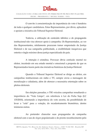 COLIGAÇÃO COM A FORÇA DO POVO (PT -PMDB-PSD-PP-PR-PROS-PDT-PCdoB-PRB)
DILMA - PRESIDENTA / MICHEL TEMER – VICE
SRTVS, Quadra 701, Bloco K, Ed. Embassy Tower, Térr eo – CEP: 70.340-908 - Brasília/DF
Tel: (61) 3212-4951 / Fax: (61) 3212-4856
6
O convite à conscientização da importância do voto é bandeira
de toda e qualquer candidatura. Estas Representantes, por óbvio, aplaudem
e apoiam a iniciativa do Tribunal Superior Eleitoral.
Todavia, a utilização de conteúdo idêntico a de propaganda
institucional não visa oferecer apoio à campanha. Os Representados, ao ver
das Representantes, nitidamente procuram tomar emprestado da Justiça
Eleitoral e de sua campanha publicidade, a credibilidade inequívoca que
ostenta o órgão máximo dessa justiça especializada do país.
A intenção é cristalina. Provocar óbvia confusão mental no
eleitor, incutindo em seu estado mental e emocional a proposta de que os
Representados fazem parte das iniciativas históricas da Justiça Eleitoral.
Quando o Tribunal Superior Eleitoral se dirige ao eleitor, em
campanhas institucionais em rádio e TV, sempre envia a mensagem de
moralização e cidadania, além de oferecer a necessária orientação sobre os
pleitos eleitorais.
Em eleições passadas, o TSE veiculou campanhas ressaltando a
importância do “Voto Limpo”, em referência à Lei do Ficha Suja (LC
135/2010), orientando a importância do voto secreto, da possibilidade de
levar a “cola” para a votação, do recadastramento biométrico, dentre
inúmeras outras.
Ao pretender chancelar suas propagandas de campanha
eleitoral com o uso de slogan popularizado e de pronto reconhecimento pelo
 