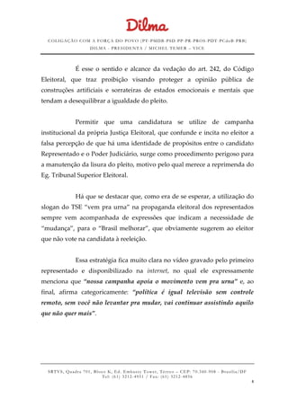 COLIGAÇÃO COM A FORÇA DO POVO (PT -PMDB-PSD-PP-PR-PROS-PDT-PCdoB-PRB)
DILMA - PRESIDENTA / MICHEL TEMER – VICE
SRTVS, Quadra 701, Bloco K, Ed. Embassy Tower, Térr eo – CEP: 70.340-908 - Brasília/DF
Tel: (61) 3212-4951 / Fax: (61) 3212-4856
8
É esse o sentido e alcance da vedação do art. 242, do Código
Eleitoral, que traz proibição visando proteger a opinião pública de
construções artificiais e sorrateiras de estados emocionais e mentais que
tendam a desequilibrar a igualdade do pleito.
Permitir que uma candidatura se utilize de campanha
institucional da própria Justiça Eleitoral, que confunde e incita no eleitor a
falsa percepção de que há uma identidade de propósitos entre o candidato
Representado e o Poder Judiciário, surge como procedimento perigoso para
a manutenção da lisura do pleito, motivo pelo qual merece a reprimenda do
Eg. Tribunal Superior Eleitoral.
Há que se destacar que, como era de se esperar, a utilização do
slogan do TSE “vem pra urna” na propaganda eleitoral dos representados
sempre vem acompanhada de expressões que indicam a necessidade de
“mudança”, para o “Brasil melhorar”, que obviamente sugerem ao eleitor
que não vote na candidata à reeleição.
Essa estratégia fica muito clara no vídeo gravado pelo primeiro
representado e disponibilizado na internet, no qual ele expressamente
menciona que “nossa campanha apoia o movimento vem pra urna” e, ao
final, afirma categoricamente: “política é igual televisão sem controle
remoto, sem você não levantar pra mudar, vai continuar assistindo aquilo
que não quer mais”.
 