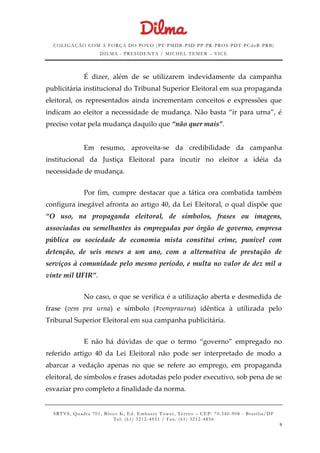 COLIGAÇÃO COM A FORÇA DO POVO (PT -PMDB-PSD-PP-PR-PROS-PDT-PCdoB-PRB)
DILMA - PRESIDENTA / MICHEL TEMER – VICE
SRTVS, Quadra 701, Bloco K, Ed. Embassy Tower, Térr eo – CEP: 70.340-908 - Brasília/DF
Tel: (61) 3212-4951 / Fax: (61) 3212-4856
9
É dizer, além de se utilizarem indevidamente da campanha
publicitária institucional do Tribunal Superior Eleitoral em sua propaganda
eleitoral, os representados ainda incrementam conceitos e expressões que
indicam ao eleitor a necessidade de mudança. Não basta “ir para urna”, é
preciso votar pela mudança daquilo que “não quer mais”.
Em resumo, aproveita-se da credibilidade da campanha
institucional da Justiça Eleitoral para incutir no eleitor a idéia da
necessidade de mudança.
Por fim, cumpre destacar que a tática ora combatida também
configura inegável afronta ao artigo 40, da Lei Eleitoral, o qual dispõe que
“O uso, na propaganda eleitoral, de símbolos, frases ou imagens,
associadas ou semelhantes às empregadas por órgão de governo, empresa
pública ou sociedade de economia mista constitui crime, punível com
detenção, de seis meses a um ano, com a alternativa de prestação de
serviços à comunidade pelo mesmo período, e multa no valor de dez mil a
vinte mil UFIR”.
No caso, o que se verifica é a utilização aberta e desmedida de
frase (vem pra urna) e símbolo (#vempraurna) idêntica à utilizada pelo
Tribunal Superior Eleitoral em sua campanha publicitária.
E não há dúvidas de que o termo “governo” empregado no
referido artigo 40 da Lei Eleitoral não pode ser interpretado de modo a
abarcar a vedação apenas no que se refere ao emprego, em propaganda
eleitoral, de símbolos e frases adotadas pelo poder executivo, sob pena de se
esvaziar pro completo a finalidade da norma.
 