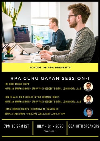 R P A G U R U G A Y A N S E S S I O N - 1
Emerging Trends in RPA
Niranjan Ramakrishnan - Group Vice President Digital, Leixir Dental Lab
S C H O O L O F R P A P R E S E N T S
JULY • 01 • 2020
Webinar
Q&A WITH SPEAKERS7PM to 9PM IST
How to make RPA a success in your organization BY:
Niranjan Ramakrishnan - Group Vice President Digital, Leixir Dental Lab
Transitioning from RPA to Cognitive Automation BY:
Abhinav Sabharwal - Principal Consultant School OF RPA
 