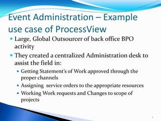 Event Administration – Example
use case of ProcessView
 Large, Global Outsourcer of back office BPO
  activity
 They created a centralized Administration desk to
  assist the field in:
   Getting Statement’s of Work approved through the
    proper channels
   Assigning service orders to the appropriate resources
   Working Work requests and Changes to scope of
    projects


                                                            1
 