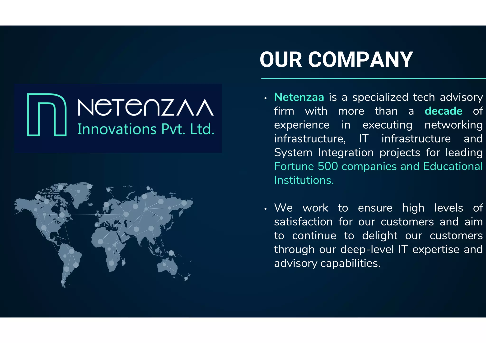 OUR COMPANY
• Netenzaa is a specialized tech advisory
firm with more than a decade of
experience in executing networking
infrastructure, IT infrastructure and
System Integration projects for leading
Fortune 500 companies and Educational
Institutions.
• We work to ensure high levels of
satisfaction for our customers and aim
to continue to delight our customers
through our deep-level IT expertise and
advisory capabilities.
 