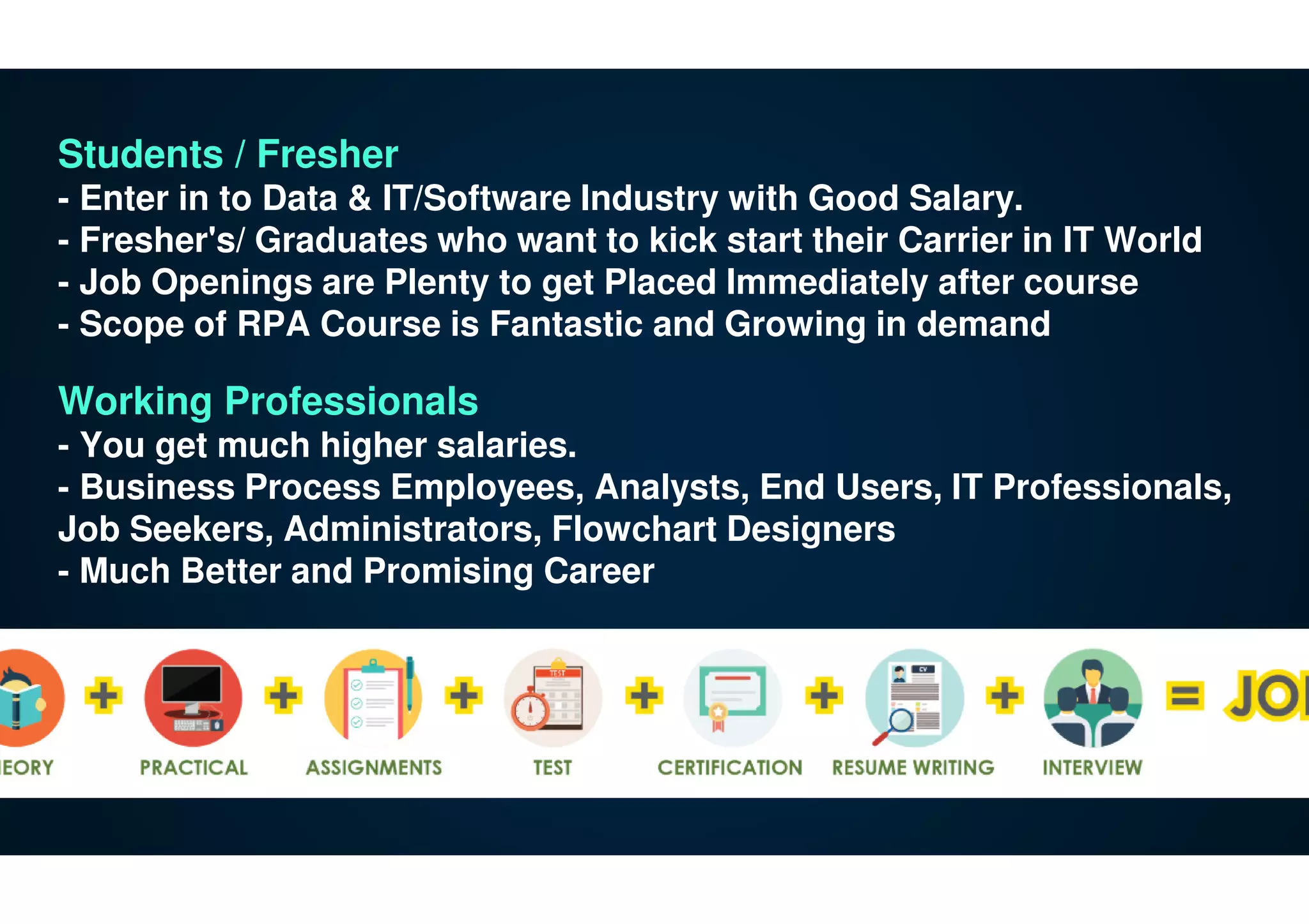 Students / Fresher
- Enter in to Data & IT/Software Industry with Good Salary.
- Fresher's/ Graduates who want to kick start their Carrier in IT World
- Job Openings are Plenty to get Placed Immediately after course
- Scope of RPA Course is Fantastic and Growing in demand
Working Professionals
- You get much higher salaries.
- Business Process Employees, Analysts, End Users, IT Professionals,
Job Seekers, Administrators, Flowchart Designers
- Much Better and Promising Career
 
