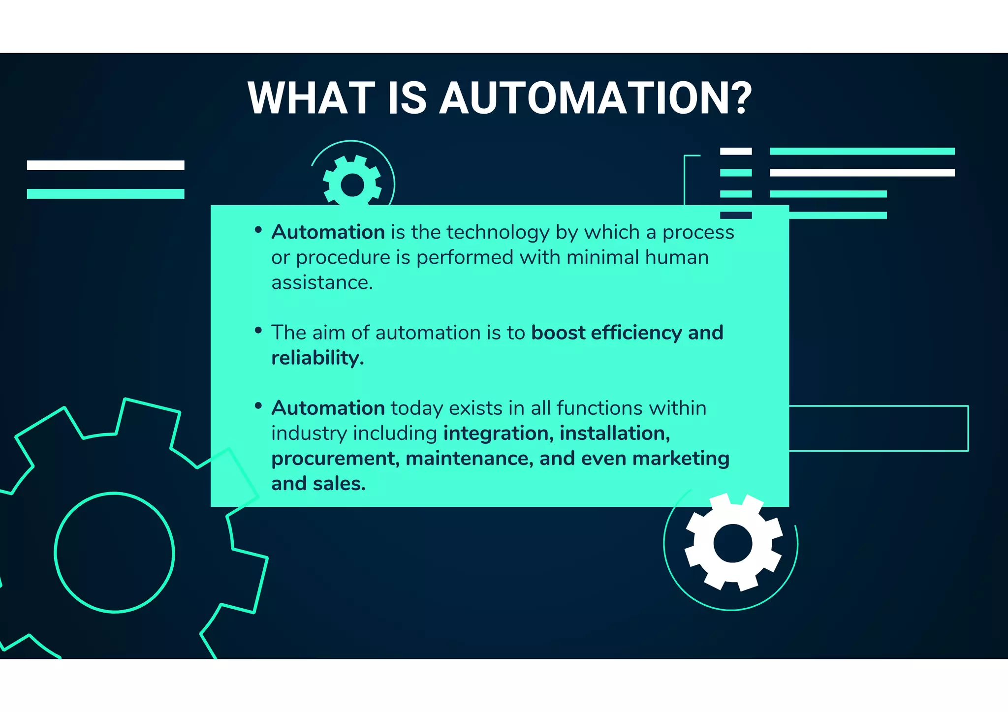 • Automation is the technology by which a process
or procedure is performed with minimal human
assistance.
• The aim of automation is to boost efficiency and
reliability.
• Automation today exists in all functions within
industry including integration, installation,
procurement, maintenance, and even marketing
and sales.
WHAT IS AUTOMATION?
 