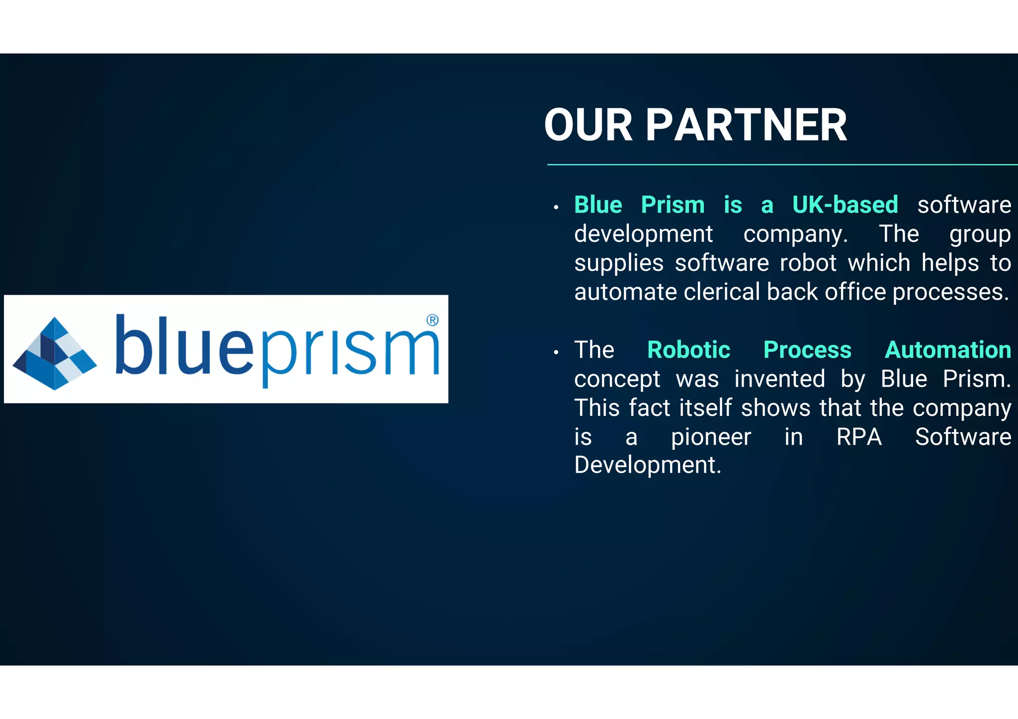OUR PARTNER
• Blue Prism is a UK-based software
development company. The group
supplies software robot which helps to
automate clerical back office processes.
• The Robotic Process Automation
concept was invented by Blue Prism.
This fact itself shows that the company
is a pioneer in RPA Software
Development.
 