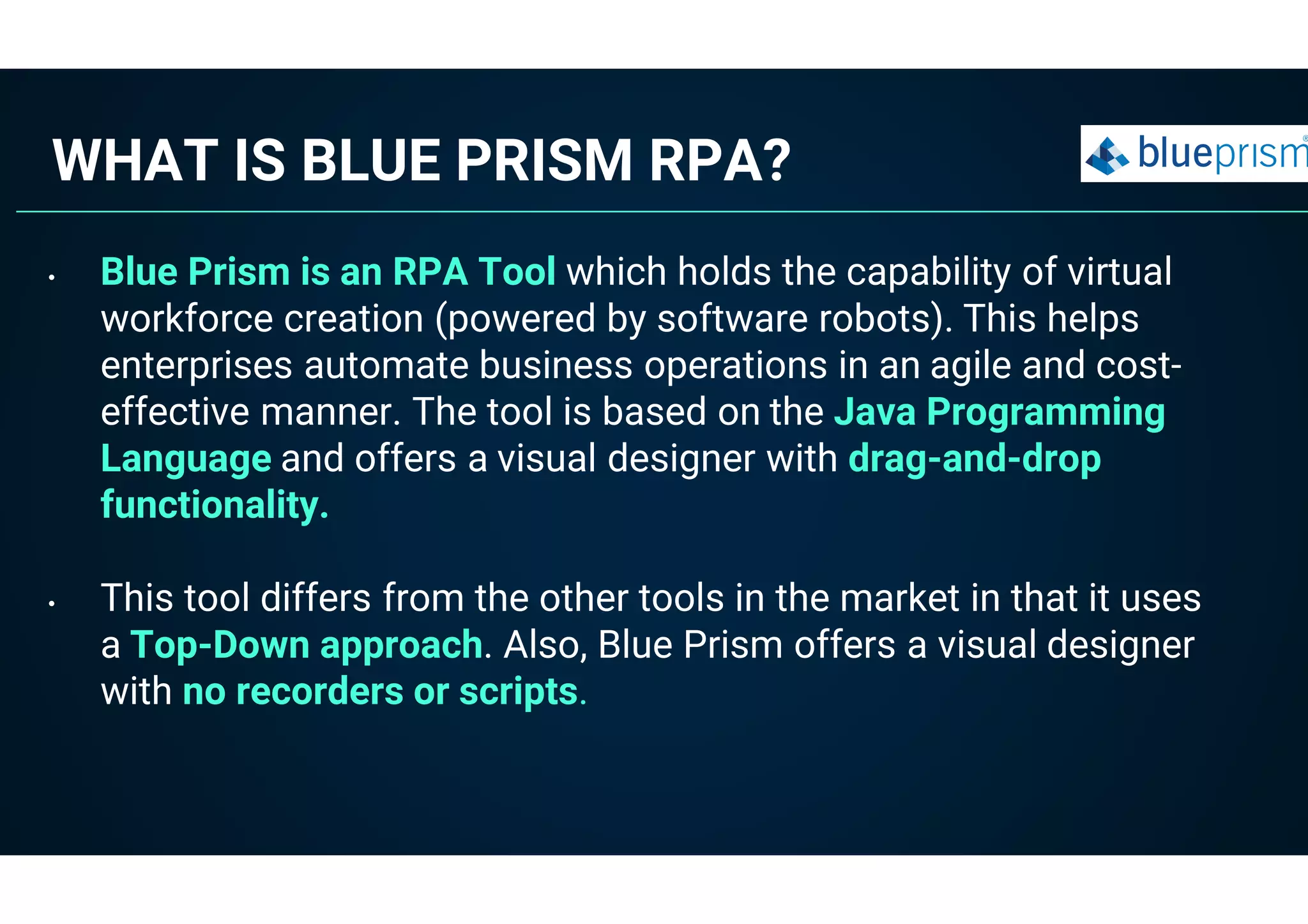 WHAT IS BLUE PRISM RPA?
• Blue Prism is an RPA Tool which holds the capability of virtual
workforce creation (powered by software robots). This helps
enterprises automate business operations in an agile and cost-
effective manner. The tool is based on the Java Programming
Language and offers a visual designer with drag-and-drop
functionality.
• This tool differs from the other tools in the market in that it uses
a Top-Down approach. Also, Blue Prism offers a visual designer
with no recorders or scripts.
 