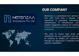 OUR COMPANY
• Netenzaa is a specialized tech advisory
firm with more than a decade of
experience in executing networking
infrastructure, IT infrastructure and
System Integration projects for leading
Fortune 500 companies and Educational
Institutions.
• We work to ensure high levels of
satisfaction for our customers and aim
to continue to delight our customers
through our deep-level IT expertise and
advisory capabilities.
 