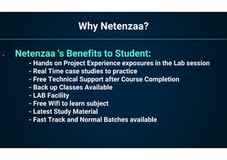 Why Netenzaa?
• Netenzaa 's Benefits to Student:
- Hands on Project Experience exposures in the Lab session
- Real Time case studies to practice
- Free Technical Support after Course Completion
- Back up Classes Available
- LAB Facility
- Free Wifi to learn subject
- Latest Study Material
- Fast Track and Normal Batches available
 
