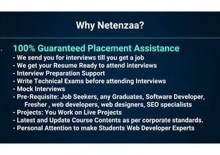 Why Netenzaa?
• 100% Guaranteed Placement Assistance
- We send you for interviews till you get a job
- We get your Resume Ready to attend interviews
- Interview Preparation Support
- Write Technical Exams before attending Interviews
- Mock Interviews
- Pre-Requisite: Job Seekers, any Graduates, Software Developer,
Fresher , web developers, web designers, SEO specialists
- Projects: You Work on Live Projects
- Latest and Update Course Contents as per corporate standards.
- Personal Attention to make Students Web Developer Experts
 