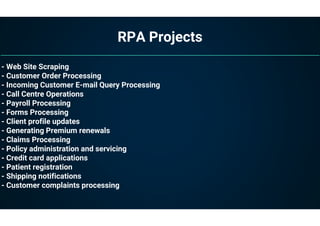 RPA Projects
- Web Site Scraping
- Customer Order Processing
- Incoming Customer E-mail Query Processing
- Call Centre Operations
- Payroll Processing
- Forms Processing
- Client profile updates
- Generating Premium renewals
- Claims Processing
- Policy administration and servicing
- Credit card applications
- Patient registration
- Shipping notifications
- Customer complaints processing
 