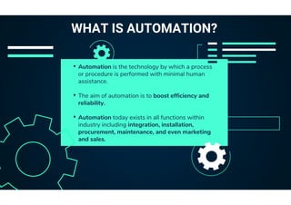 • Automation is the technology by which a process
or procedure is performed with minimal human
assistance.
• The aim of automation is to boost efficiency and
reliability.
• Automation today exists in all functions within
industry including integration, installation,
procurement, maintenance, and even marketing
and sales.
WHAT IS AUTOMATION?
 