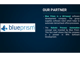 OUR PARTNER
• Blue Prism is a UK-based software
development company. The group
supplies software robot which helps to
automate clerical back office processes.
• The Robotic Process Automation
concept was invented by Blue Prism.
This fact itself shows that the company
is a pioneer in RPA Software
Development.
 