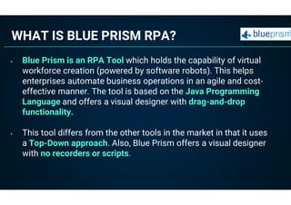 WHAT IS BLUE PRISM RPA?
• Blue Prism is an RPA Tool which holds the capability of virtual
workforce creation (powered by software robots). This helps
enterprises automate business operations in an agile and cost-
effective manner. The tool is based on the Java Programming
Language and offers a visual designer with drag-and-drop
functionality.
• This tool differs from the other tools in the market in that it uses
a Top-Down approach. Also, Blue Prism offers a visual designer
with no recorders or scripts.
 