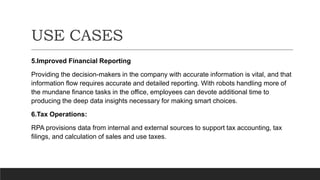USE CASES
5.Improved Financial Reporting
Providing the decision-makers in the company with accurate information is vital, and that
information flow requires accurate and detailed reporting. With robots handling more of
the mundane finance tasks in the office, employees can devote additional time to
producing the deep data insights necessary for making smart choices.
6.Tax Operations:
RPA provisions data from internal and external sources to support tax accounting, tax
filings, and calculation of sales and use taxes.
 
