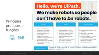 Principais
produtos e
funções
ROBOTIC PROCESS AUTOMATION - FELIPE ORTIZ 12/10/2019 11
Robô
 É a componente que faz os
processos serem executados;
 Assistidos: atuam como um
ajudante do indivíduo, e
apenas são acionados pelo
indivíduo;
 Não-assistidos: não necessitam
de humanos para serem
acionados e trabalharem.
Studio
 Software de criação dos
processos de automação;
 Não necessita de nenhum
conhecimento prévio em
programação;
 Trabalha com blocos de
atividades, onde cada atividade
tem sua propriedade;
 Workflow, flowchart, atividades
e variáveis são as principais
componentes.
Orchestrator
 Funciona como uma central de
comandos;
 Existe tanto a versão web,
quanto a mobile;
 Consegue-se avaliar a eficiência,
acurácia dos robôs e dos
processos, além de obter o log
de todas as atividades
executadas (auditoria).
UiPath Explorer
Utilização de AI para identificar os melhores processos passíveis de automação, e
que trazem um maior ROI.
 