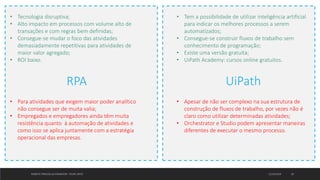 12/10/2019ROBOTIC PROCESS AUTOMATION - FELIPE ORTIZ 18
RPA UiPath
• Tem a possibilidade de utilizar inteligência artificial
para indicar os melhores processos a serem
automatizados;
• Consegue-se construir fluxos de trabalho sem
conhecimento de programação;
• Existe uma versão gratuita;
• UiPath Academy: cursos online gratuitos.
• Tecnologia disruptiva;
• Alto impacto em processos com volume alto de
transações e com regras bem definidas;
• Consegue-se mudar o foco das atividades
demasiadamente repetitivas para atividades de
maior valor agregado;
• ROI baixo.
• Para atividades que exigem maior poder analítico
não consegue ser de muita valia;
• Empregados e empregadores ainda têm muita
resistência quanto à automação de atividades e
como isso se aplica juntamente com a estratégia
operacional das empresas.
• Apesar de não ser complexo na sua estrutura de
construção de fluxos de trabalho, por vezes não é
claro como utilizar determinadas atividades;
• Orchestrator e Studio podem apresentar maneiras
diferentes de executar o mesmo processo.
 