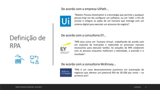 Definição de
RPA
ROBOTIC PROCESS AUTOMATION - FELIPE ORTIZ 12/10/2019 6
De acordo com a empresa UiPath…
“Robotic Process Automation é a tecnologia que permite a qualquer
pessoa hoje em dia configurar um software, ou um ‘robô’, a fim de
emular e integrar as ações de um humano que interage com um
sistema digital para executar um processo de negócio”.
De acordo com a consultoria EY…
“RPA atua como um ´humano virtual´, trabalhando de acordo com
um conjunto de instruções e replicando os processos manuais
necessários para executar tarefas. As soluções de RPA colaboram
com as pessoas enquanto melhoram a velocidade, a precisão e o
resultado”.
De acordo com a consultoria McKinsey…
“RPA é um novo desenvolvimento promissor em automação de
negócios que oferece um potencial ROI de 30-200 por cento – no
primeiro ano”.
 
