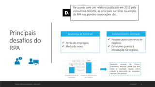 Principais
desafios do
RPA
ROBOTIC PROCESS AUTOMATION - FELIPE ORTIZ 12/10/2019 9
De acordo com um relatório publicado em 2017 pela
consultoria Deloitte, as principais barreiras na adoção
do RPA nas grandes corporações são…
 Perda de empregos;
 Medo do novo.
Mudança de Mindset
 Poucos casos concretos de
negócio;
 Ceticismo quanto à
introdução no negócio.
Conhecimento Limitado
75
133
Desaparecimento de
Atividades
Criação de Novos Postos
de Trabalho
Relatório recente do Fórum
Ecônomico Mundial prevê que até
2022 o resultado líquido entre
criação e destruição de atividades
será de 57M positivo.
 