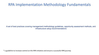 RPA Implementation Methodology Fundamentals
A set of best practices covering management methodology guidelines, opportunity assessment methods, and
infrastructure setup recommendations
* a guideline to increase control on the RPA initiative and ensure a successful RPA journey.
 