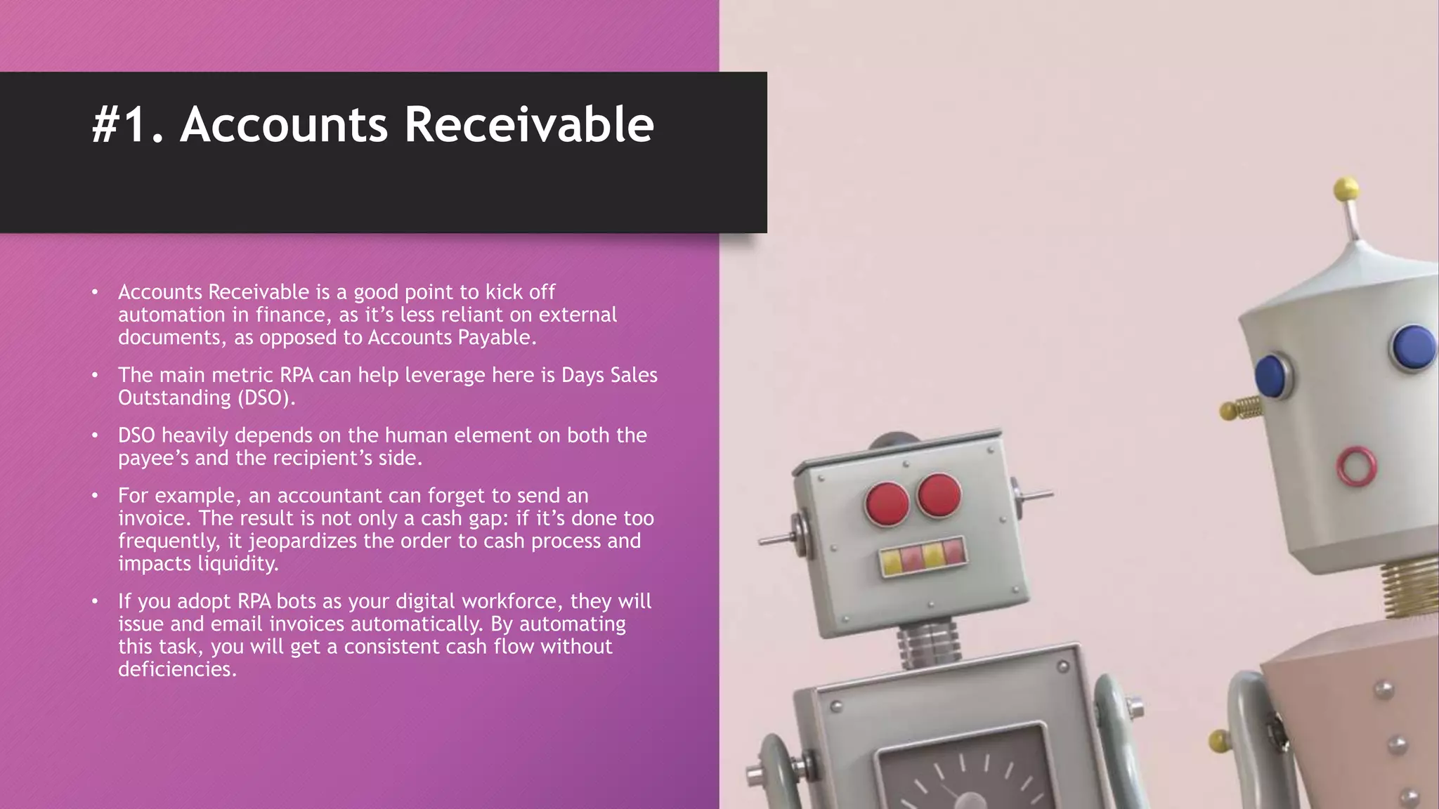 • Accounts Receivable is a good point to kick off
automation in finance, as it’s less reliant on external
documents, as opposed to Accounts Payable.
• The main metric RPA can help leverage here is Days Sales
Outstanding (DSO).
• DSO heavily depends on the human element on both the
payee’s and the recipient’s side.
• For example, an accountant can forget to send an
invoice. The result is not only a cash gap: if it’s done too
frequently, it jeopardizes the order to cash process and
impacts liquidity.
• If you adopt RPA bots as your digital workforce, they will
issue and email invoices automatically. By automating
this task, you will get a consistent cash flow without
deficiencies.
#1. Accounts Receivable
 