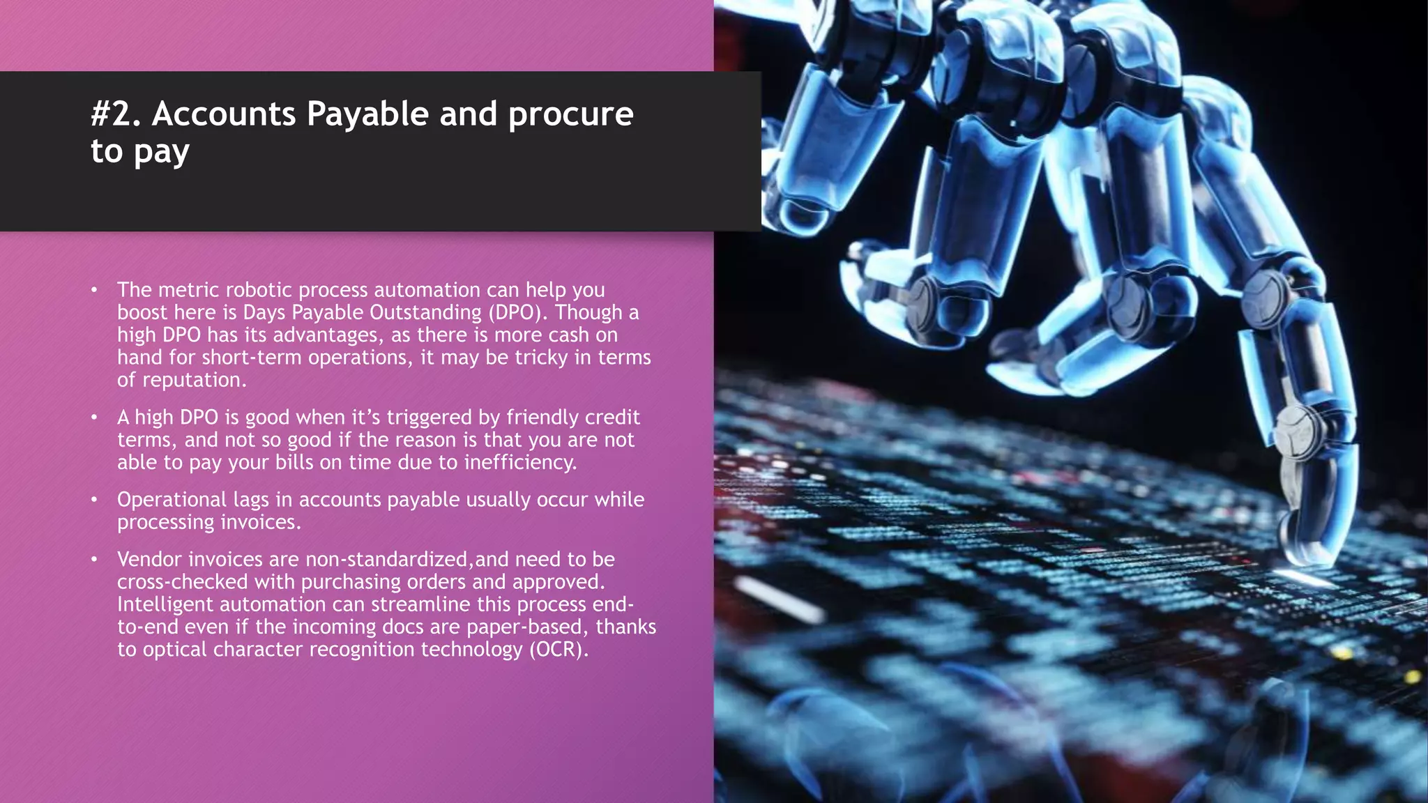 • The metric robotic process automation can help you
boost here is Days Payable Outstanding (DPO). Though a
high DPO has its advantages, as there is more cash on
hand for short-term operations, it may be tricky in terms
of reputation.
• A high DPO is good when it’s triggered by friendly credit
terms, and not so good if the reason is that you are not
able to pay your bills on time due to inefficiency.
• Operational lags in accounts payable usually occur while
processing invoices.
• Vendor invoices are non-standardized,and need to be
cross-checked with purchasing orders and approved.
Intelligent automation can streamline this process end-
to-end even if the incoming docs are paper-based, thanks
to optical character recognition technology (OCR).
#2. Accounts Payable and procure
to pay
 
