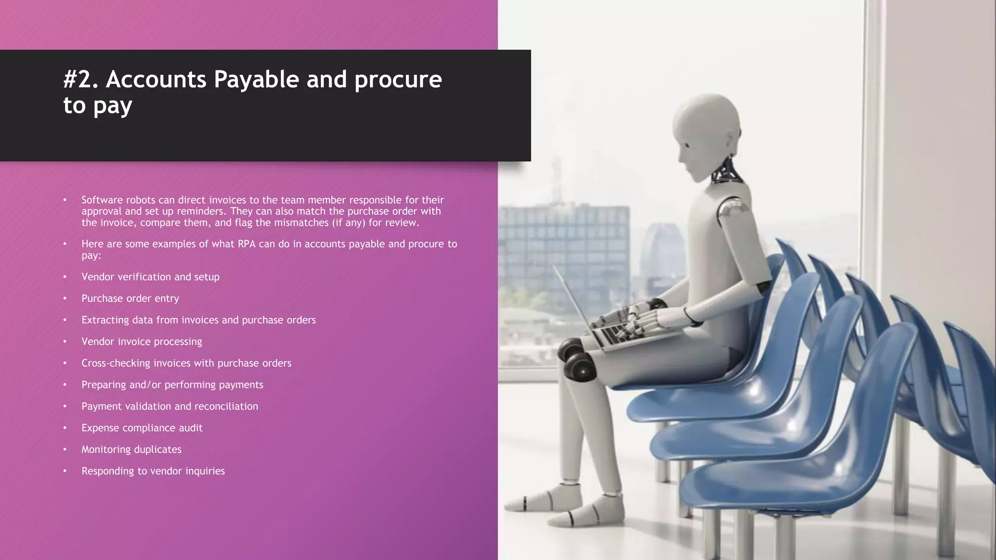 • Software robots can direct invoices to the team member responsible for their
approval and set up reminders. They can also match the purchase order with
the invoice, compare them, and flag the mismatches (if any) for review.
• Here are some examples of what RPA can do in accounts payable and procure to
pay:
• Vendor verification and setup
• Purchase order entry
• Extracting data from invoices and purchase orders
• Vendor invoice processing
• Cross-checking invoices with purchase orders
• Preparing and/or performing payments
• Payment validation and reconciliation
• Expense compliance audit
• Monitoring duplicates
• Responding to vendor inquiries
#2. Accounts Payable and procure
to pay
 