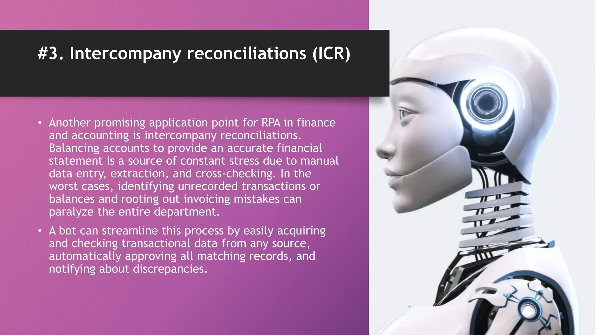 #3. Intercompany reconciliations (ICR)
• Another promising application point for RPA in finance
and accounting is intercompany reconciliations.
Balancing accounts to provide an accurate financial
statement is a source of constant stress due to manual
data entry, extraction, and cross-checking. In the
worst cases, identifying unrecorded transactions or
balances and rooting out invoicing mistakes can
paralyze the entire department.
• A bot can streamline this process by easily acquiring
and checking transactional data from any source,
automatically approving all matching records, and
notifying about discrepancies.
 