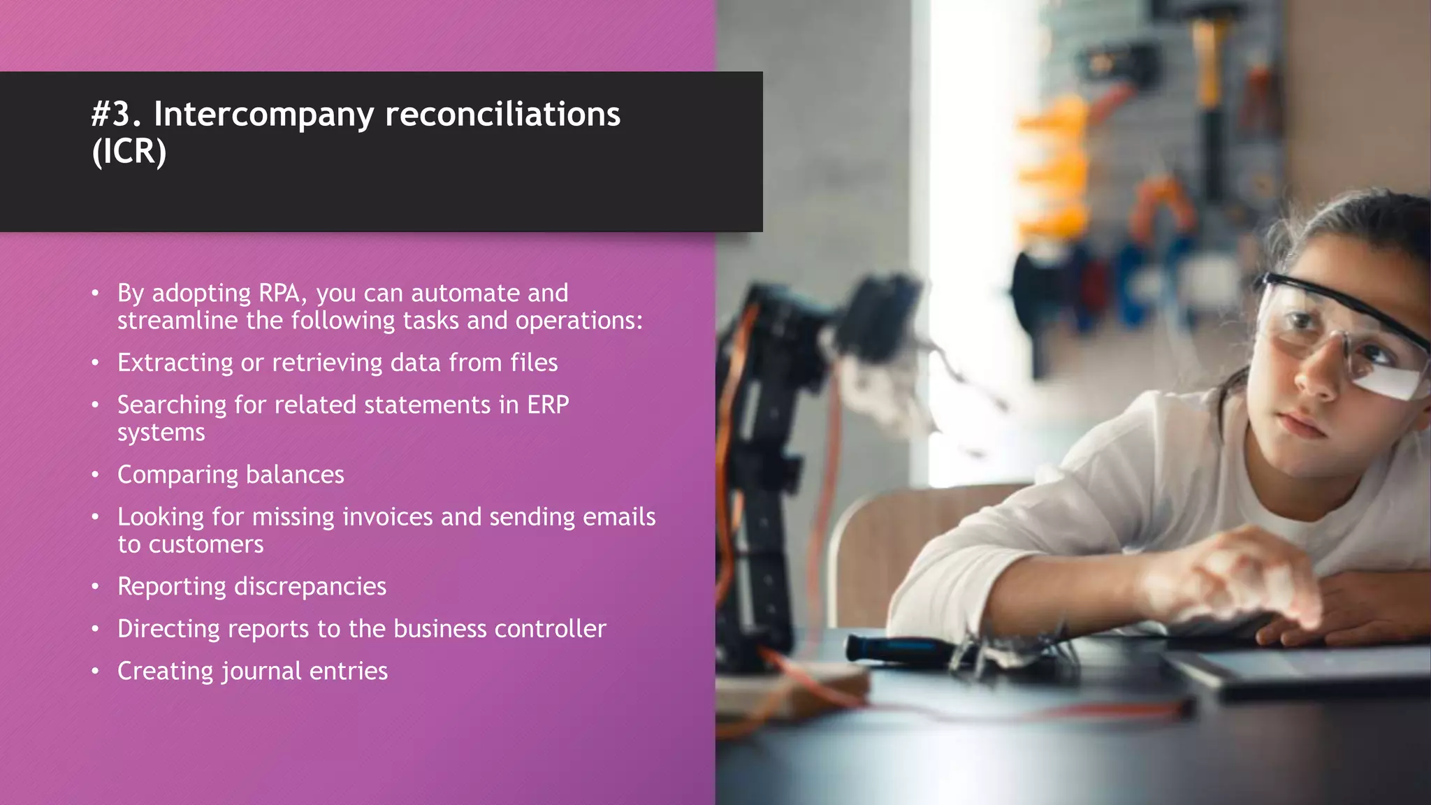 • By adopting RPA, you can automate and
streamline the following tasks and operations:
• Extracting or retrieving data from files
• Searching for related statements in ERP
systems
• Comparing balances
• Looking for missing invoices and sending emails
to customers
• Reporting discrepancies
• Directing reports to the business controller
• Creating journal entries
#3. Intercompany reconciliations
(ICR)
 