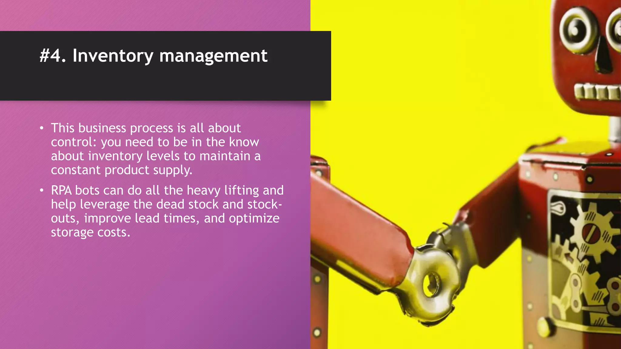• This business process is all about
control: you need to be in the know
about inventory levels to maintain a
constant product supply.
• RPA bots can do all the heavy lifting and
help leverage the dead stock and stock-
outs, improve lead times, and optimize
storage costs.
#4. Inventory management
 