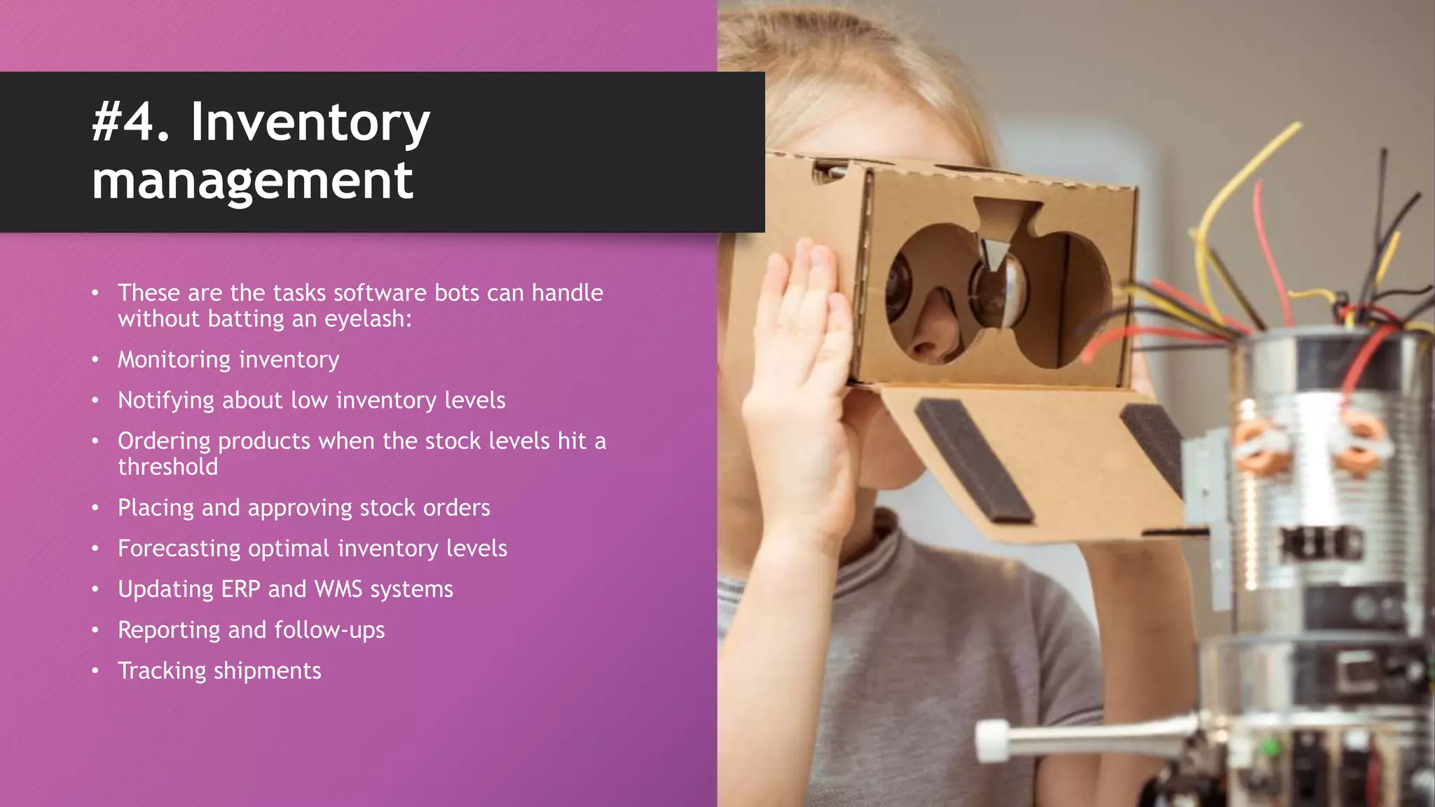 • These are the tasks software bots can handle
without batting an eyelash:
• Monitoring inventory
• Notifying about low inventory levels
• Ordering products when the stock levels hit a
threshold
• Placing and approving stock orders
• Forecasting optimal inventory levels
• Updating ERP and WMS systems
• Reporting and follow-ups
• Tracking shipments
#4. Inventory
management
 