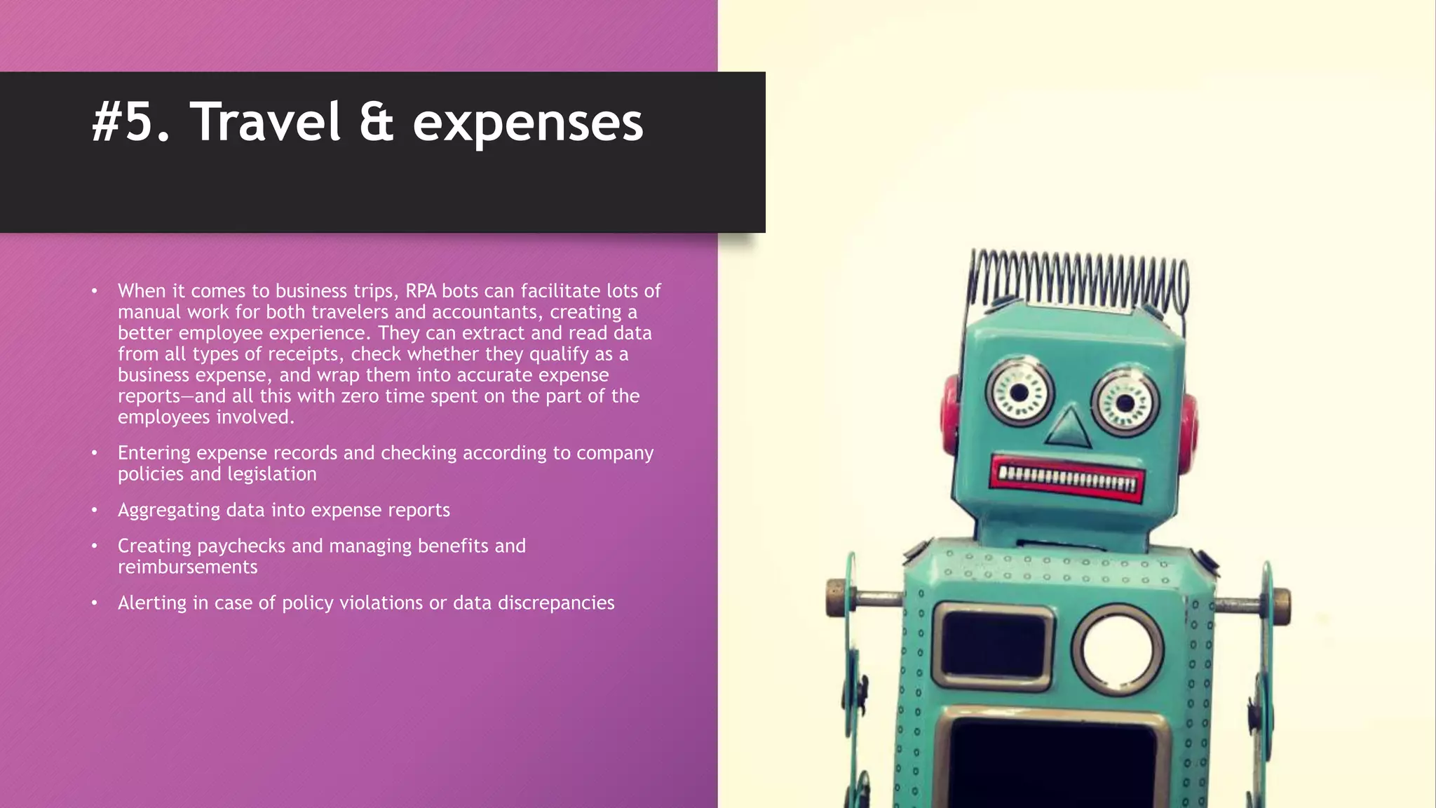 • When it comes to business trips, RPA bots can facilitate lots of
manual work for both travelers and accountants, creating a
better employee experience. They can extract and read data
from all types of receipts, check whether they qualify as a
business expense, and wrap them into accurate expense
reports—and all this with zero time spent on the part of the
employees involved.
• Entering expense records and checking according to company
policies and legislation
• Aggregating data into expense reports
• Creating paychecks and managing benefits and
reimbursements
• Alerting in case of policy violations or data discrepancies
#5. Travel & expenses
 
