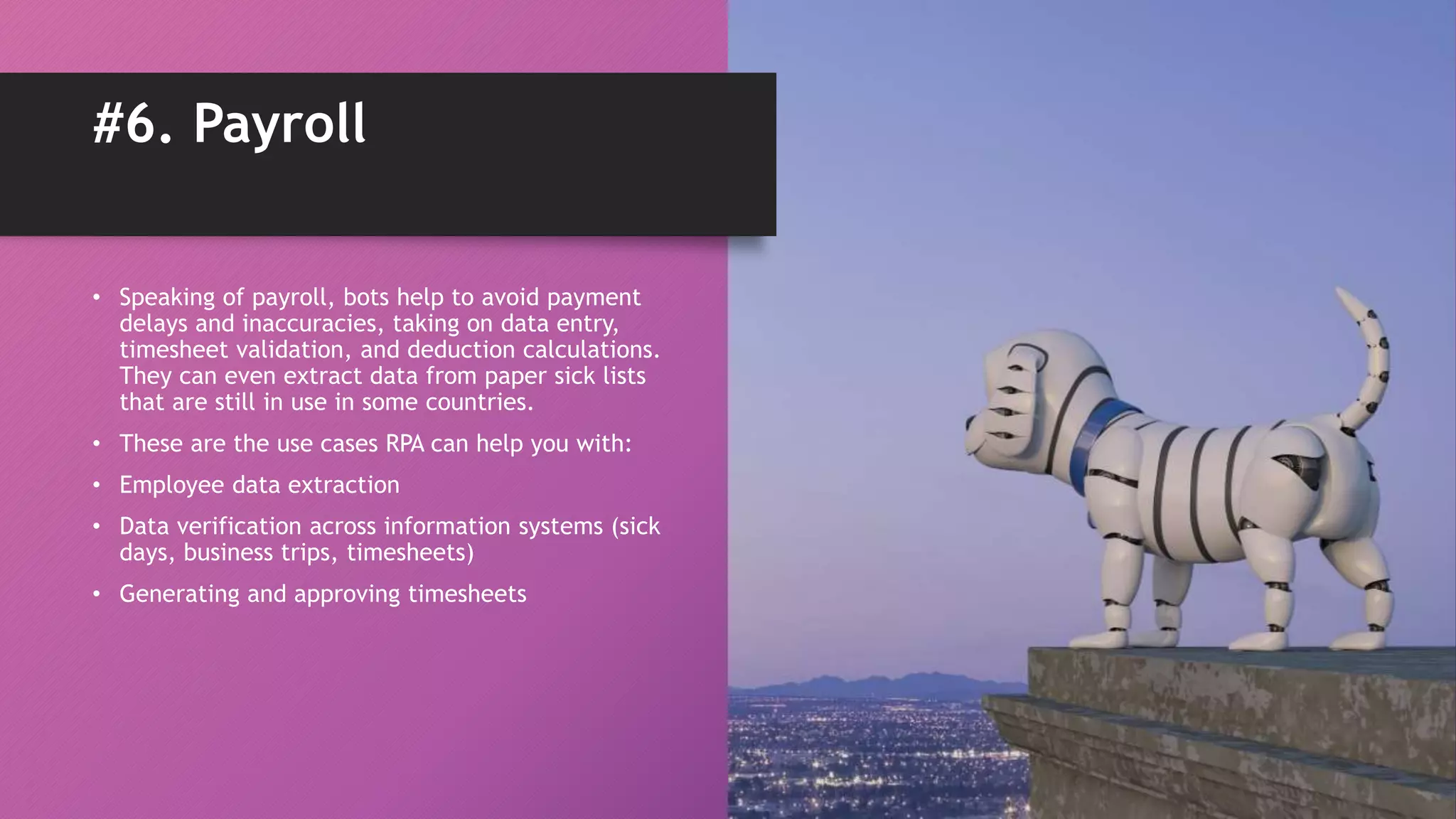 • Speaking of payroll, bots help to avoid payment
delays and inaccuracies, taking on data entry,
timesheet validation, and deduction calculations.
They can even extract data from paper sick lists
that are still in use in some countries.
• These are the use cases RPA can help you with:
• Employee data extraction
• Data verification across information systems (sick
days, business trips, timesheets)
• Generating and approving timesheets
#6. Payroll
 