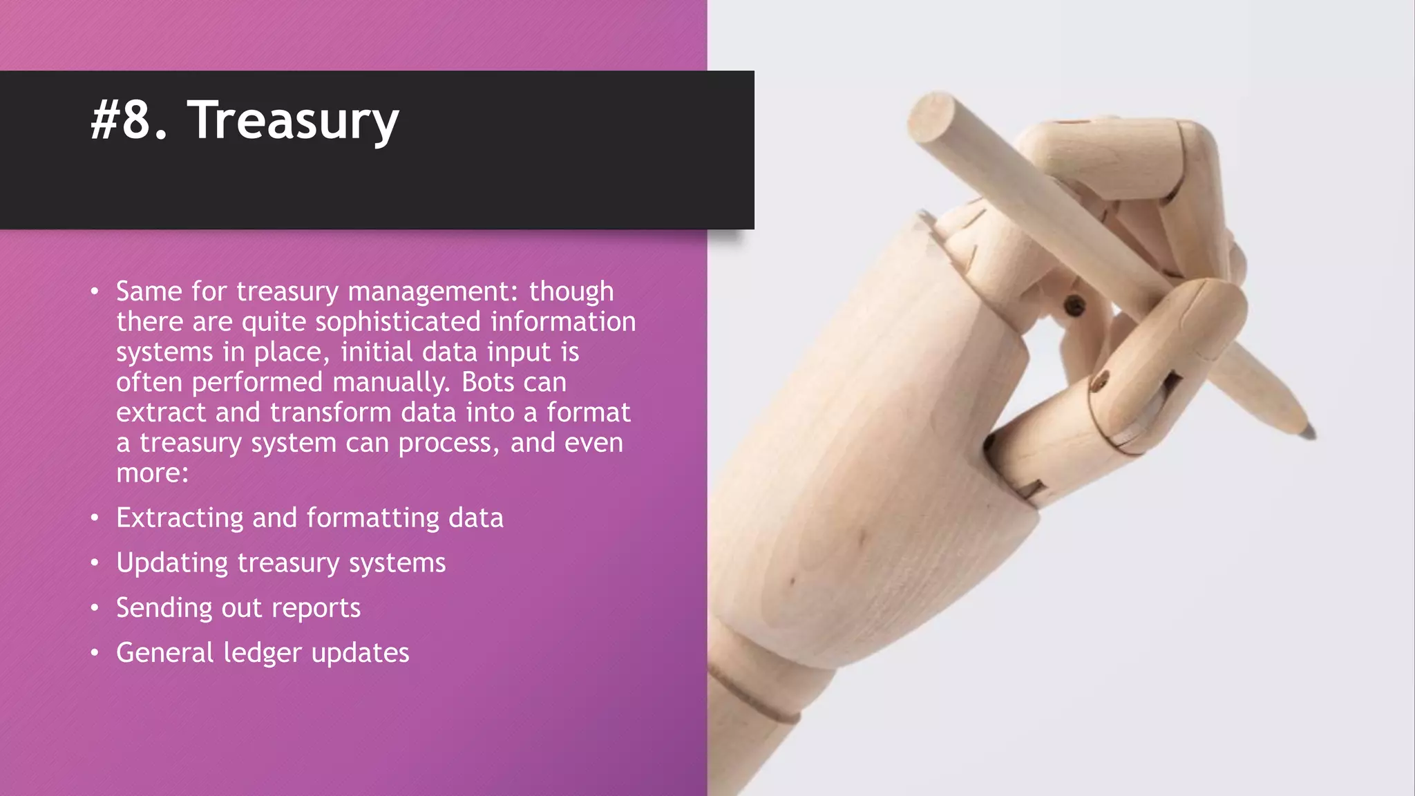 • Same for treasury management: though
there are quite sophisticated information
systems in place, initial data input is
often performed manually. Bots can
extract and transform data into a format
a treasury system can process, and even
more:
• Extracting and formatting data
• Updating treasury systems
• Sending out reports
• General ledger updates
#8. Treasury
 