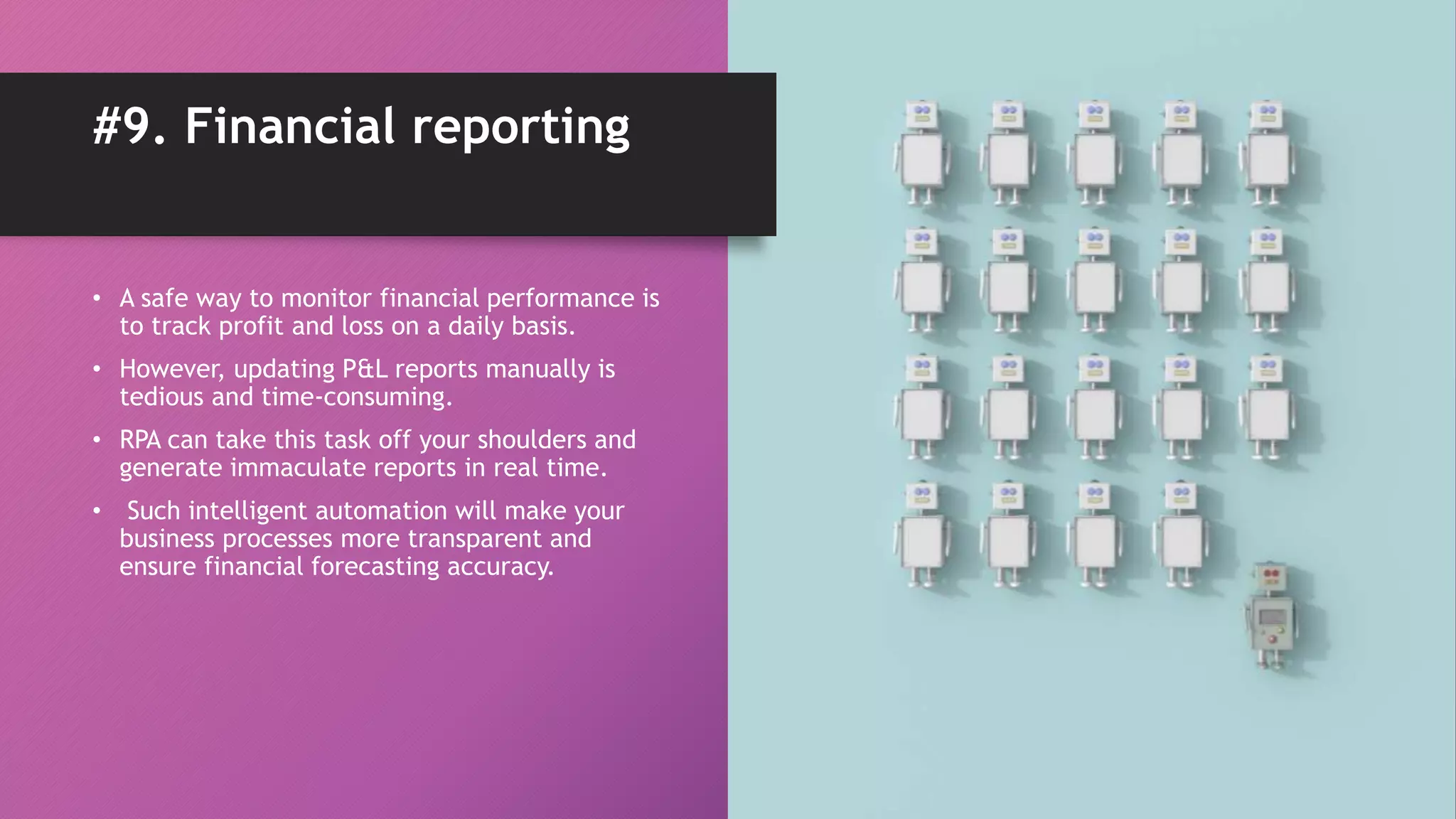• A safe way to monitor financial performance is
to track profit and loss on a daily basis.
• However, updating P&L reports manually is
tedious and time-consuming.
• RPA can take this task off your shoulders and
generate immaculate reports in real time.
• Such intelligent automation will make your
business processes more transparent and
ensure financial forecasting accuracy.
#9. Financial reporting
 