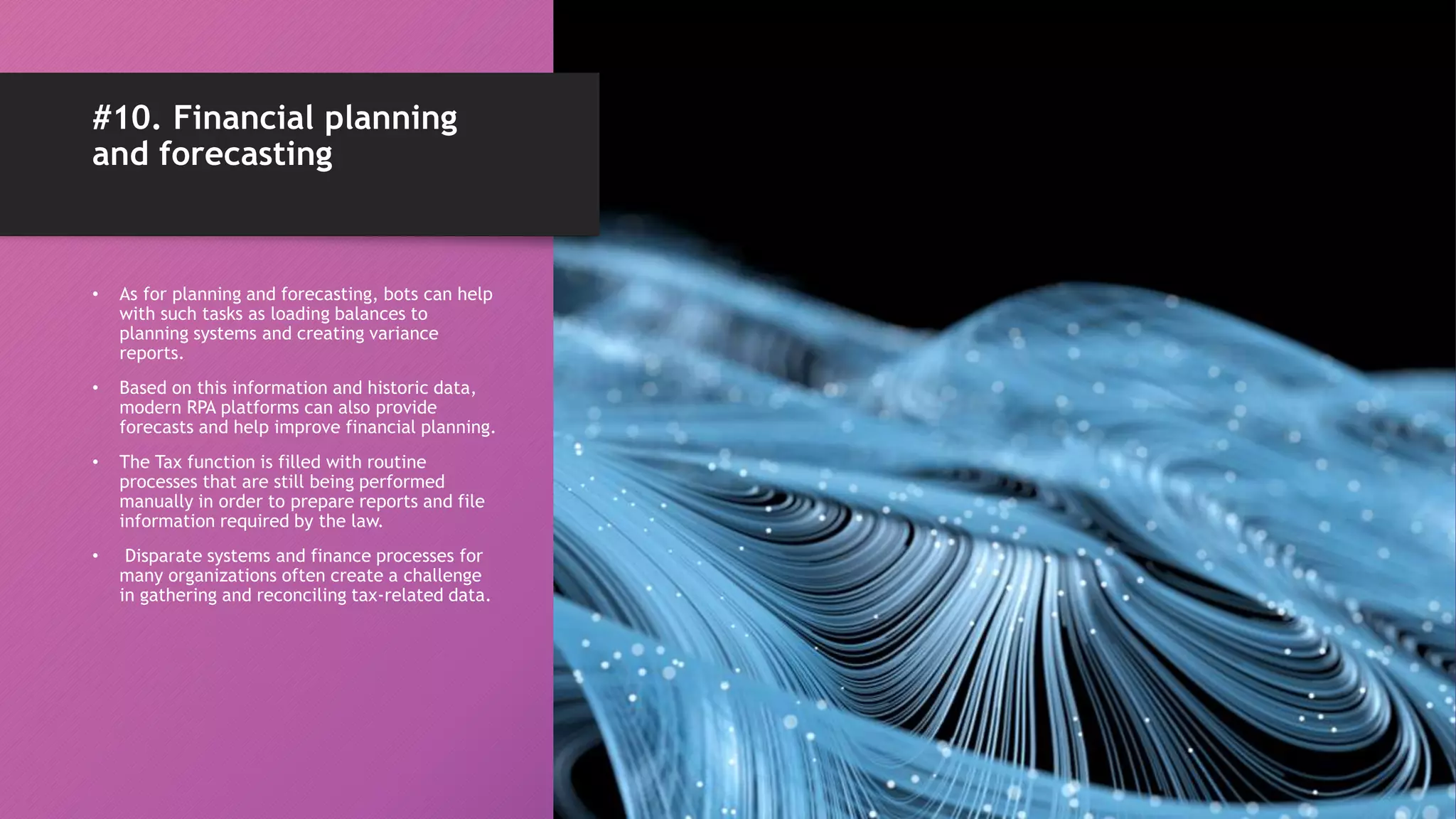 #10. Financial planning
and forecasting
• As for planning and forecasting, bots can help
with such tasks as loading balances to
planning systems and creating variance
reports.
• Based on this information and historic data,
modern RPA platforms can also provide
forecasts and help improve financial planning.
• The Tax function is filled with routine
processes that are still being performed
manually in order to prepare reports and file
information required by the law.
• Disparate systems and finance processes for
many organizations often create a challenge
in gathering and reconciling tax-related data.
 