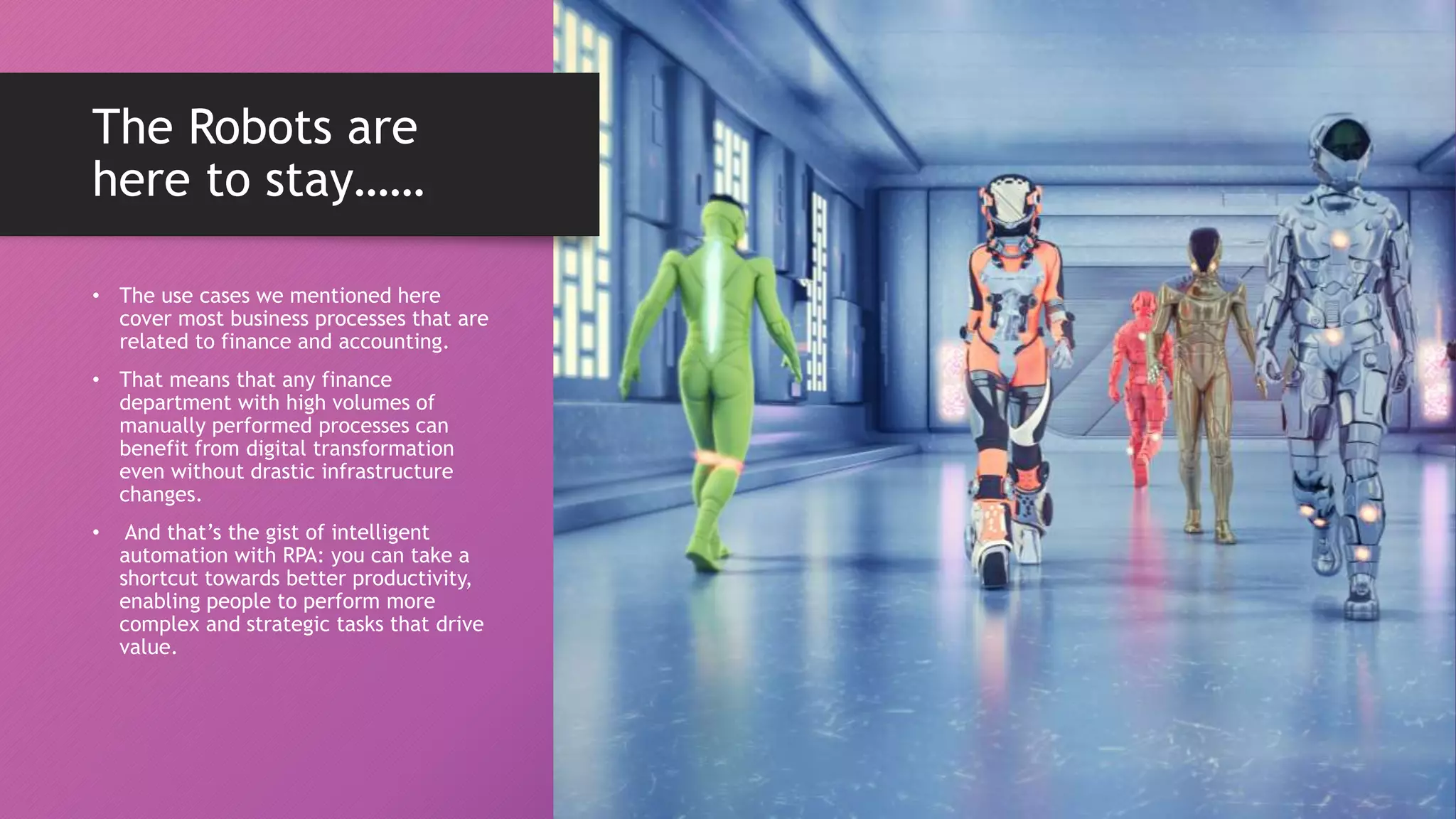 The Robots are
here to stay……
• The use cases we mentioned here
cover most business processes that are
related to finance and accounting.
• That means that any finance
department with high volumes of
manually performed processes can
benefit from digital transformation
even without drastic infrastructure
changes.
• And that’s the gist of intelligent
automation with RPA: you can take a
shortcut towards better productivity,
enabling people to perform more
complex and strategic tasks that drive
value.
 