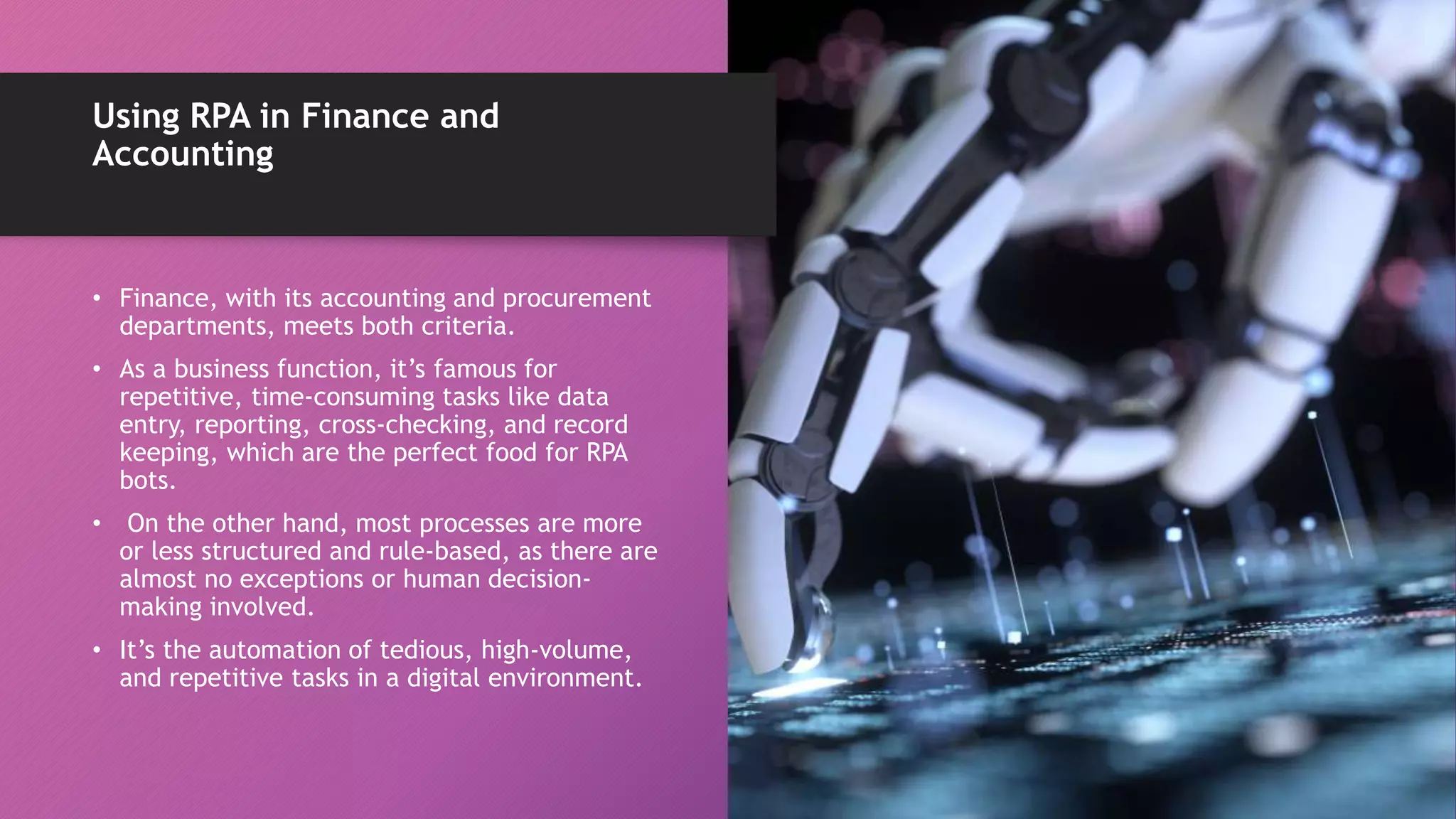 • Finance, with its accounting and procurement
departments, meets both criteria.
• As a business function, it’s famous for
repetitive, time-consuming tasks like data
entry, reporting, cross-checking, and record
keeping, which are the perfect food for RPA
bots.
• On the other hand, most processes are more
or less structured and rule-based, as there are
almost no exceptions or human decision-
making involved.
• It’s the automation of tedious, high-volume,
and repetitive tasks in a digital environment.
Using RPA in Finance and
Accounting
 